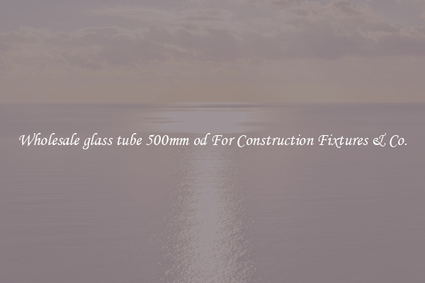 Wholesale glass tube 500mm od For Construction Fixtures & Co.
